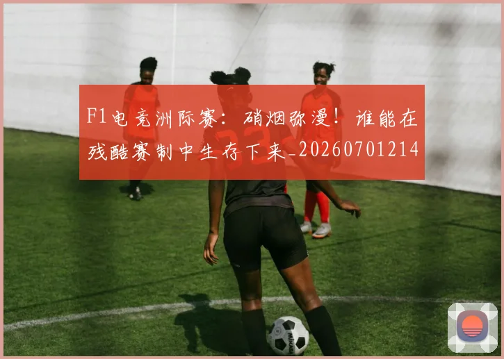 F1电竞洲际赛:硝烟弥漫!谁能在残酷赛制中生存下来_20260701214340_20260713233638