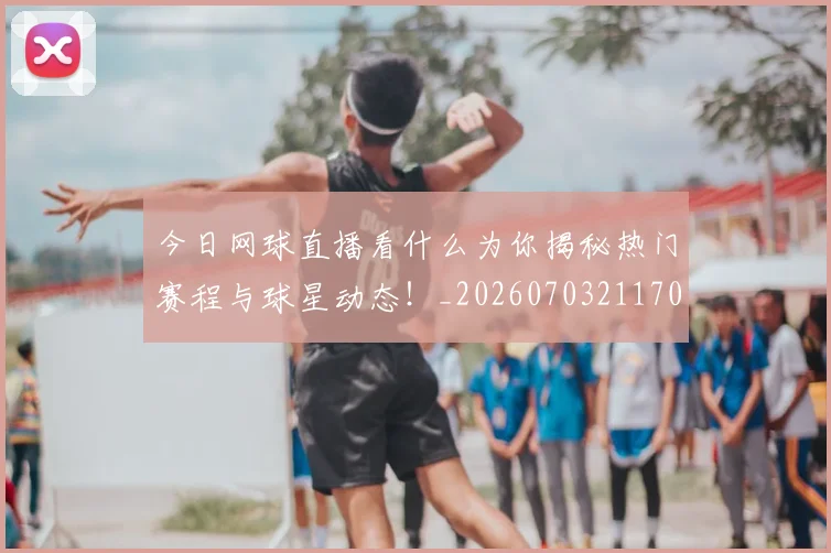 今日网球直播看什么为你揭秘热门赛程与球星动态!_20260703211707