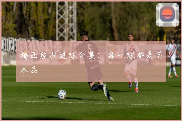 梅西经典进球合集:每一球都是艺术品