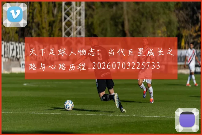 天下足球人物志:当代巨星成长之路与心路历程_20260703225733