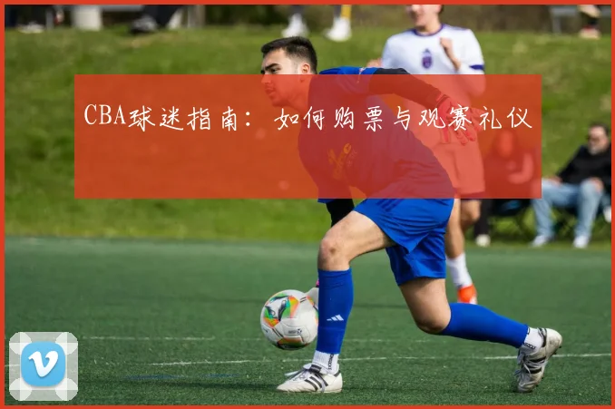 CBA球迷指南:如何购票与观赛礼仪