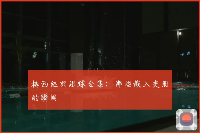 梅西经典进球合集:那些载入史册的瞬间