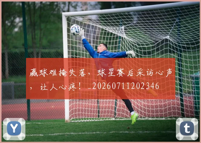赢球难掩失落,球星赛后采访心声,让人心疼!_20260711202346