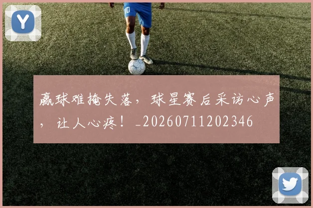 赢球难掩失落,球星赛后采访心声,让人心疼!_20260711202346